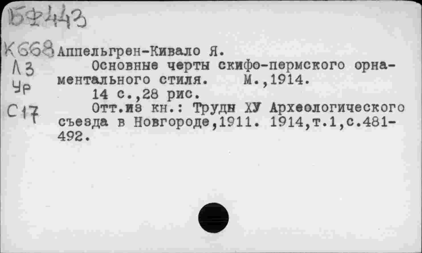 ﻿
К 66 J> Аппельгрен-Кивало Я.
Д 3 Основные черты скифо-пермского орнаментального стиля. М.,1914.
14 с.,28 рис.
Q 47 Отт.из кн.: Труди ХУ Археологического
* съезда в Новгороде,1911. 1914,т.1,с.481-492.